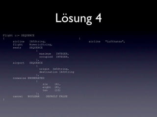 Lösung 4
Flight ::= SEQUENCE
{                                              {
      airline   IA5String,                         airline   "Lufthansa",
      flight    NumericString,
      seats     SEQUENCE
                    {
                       maximum   INTEGER,
                       occupied INTEGER,
                    },
      airport   SEQUENCE
                    {
                       origin IA5String,
                       destination IA5String
                    },
      crewsize ENUMERATED
                    {
                         six    (6),
                         eight (8),
                         ten    (10)
                    },
      cancel   BOOLEAN     DEFAULT FALSE
}
 