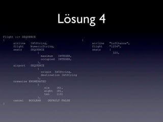 Lösung 4
Flight ::= SEQUENCE
{                                              {
      airline   IA5String,                         airline   "Lufthansa",
      flight    NumericString,                     flight    "1204",
      seats     SEQUENCE                           seats     {
                    {                                          320,
                       maximum   INTEGER,
                       occupied INTEGER,
                    },
      airport   SEQUENCE
                    {
                       origin IA5String,
                       destination IA5String
                    },
      crewsize ENUMERATED
                    {
                         six    (6),
                         eight (8),
                         ten    (10)
                    },
      cancel   BOOLEAN     DEFAULT FALSE
}
 