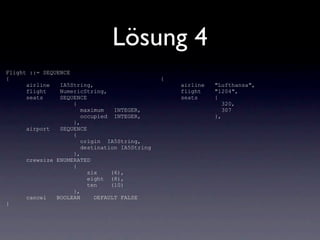 Lösung 4
Flight ::= SEQUENCE
{                                              {
      airline   IA5String,                         airline   "Lufthansa",
      flight    NumericString,                     flight    "1204",
      seats     SEQUENCE                           seats     {
                    {                                           320,
                       maximum   INTEGER,                       307
                       occupied INTEGER,                     },
                    },
      airport   SEQUENCE
                    {
                       origin IA5String,
                       destination IA5String
                    },
      crewsize ENUMERATED
                    {
                         six    (6),
                         eight (8),
                         ten    (10)
                    },
      cancel   BOOLEAN     DEFAULT FALSE
}
 