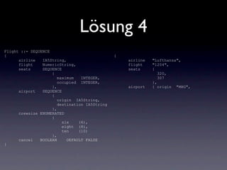 Lösung 4
Flight ::= SEQUENCE
{                                              {
      airline   IA5String,                         airline   "Lufthansa",
      flight    NumericString,                     flight    "1204",
      seats     SEQUENCE                           seats     {
                    {                                           320,
                       maximum   INTEGER,                       307
                       occupied INTEGER,                     },
                    },                             airport   { origin "MHG",
      airport   SEQUENCE
                    {
                       origin IA5String,
                       destination IA5String
                    },
      crewsize ENUMERATED
                    {
                         six    (6),
                         eight (8),
                         ten    (10)
                    },
      cancel   BOOLEAN     DEFAULT FALSE
}
 