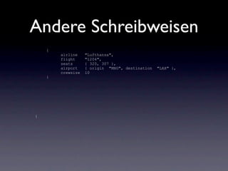 Andere Schreibweisen
    {
        airline    "Lufthansa",
        flight     "1204",
        seats      { 320, 307 },
        airport    { origin "MHG", destination   "LAX" },
        crewsize   10
    }




{
 