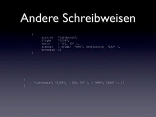 Andere Schreibweisen
    {
            airline    "Lufthansa",
            flight     "1204",
            seats      { 320, 307 },
            airport    { origin "MHG", destination   "LAX" },
            crewsize   10
    }




{
        "Lufthansa", "1204", { 320, 307 }, { "MHG", "LAX" }, 10
}
 