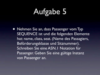 Aufgabe 5

• Nehmen Sie an, dass Passenger vom Typ
  SEQUENCE ist und die folgenden Elemente
  hat: name, class, seat. (Name des Passagiers,
  Beförderungsklasse und Sitznummer).
  Schreiben Sie eine ASN.1 Notation für
  Passenger. Geben Sie eine gültige Instanz
  von Passenger an.
 