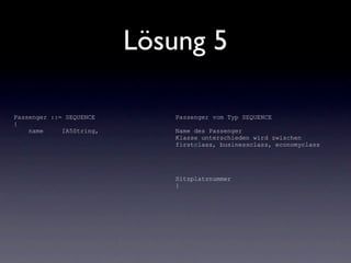 Lösung 5

Passenger ::= SEQUENCE       Passenger vom Typ SEQUENCE
{
    name     IA5String,      Name des Passenger
                             Klasse unterschieden wird zwischen
                             firstclass, businessclass, economyclass




                             Sitzplatznummer
                             }
 