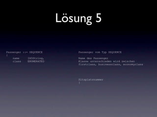 Lösung 5

Passenger ::= SEQUENCE       Passenger vom Typ SEQUENCE
{
    name     IA5String,      Name des Passenger
    class    ENUMERATED      Klasse unterschieden wird zwischen
                             firstclass, businessclass, economyclass




                             Sitzplatznummer
                             }
 