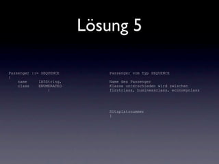 Lösung 5

Passenger ::= SEQUENCE       Passenger vom Typ SEQUENCE
{
    name     IA5String,      Name des Passenger
    class    ENUMERATED      Klasse unterschieden wird zwischen
                 {           firstclass, businessclass, economyclass




                             Sitzplatznummer
                             }
 
