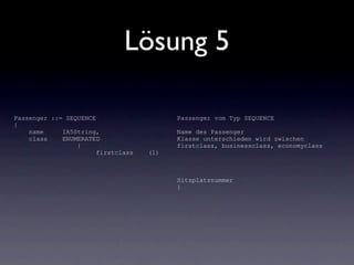 Lösung 5

Passenger ::= SEQUENCE                    Passenger vom Typ SEQUENCE
{
    name     IA5String,                   Name des Passenger
    class    ENUMERATED                   Klasse unterschieden wird zwischen
                 {                        firstclass, businessclass, economyclass
                       firstclass   (1)



                                          Sitzplatznummer
                                          }
 