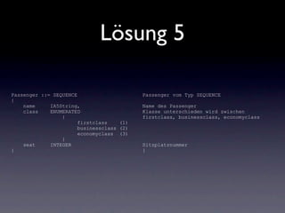 Lösung 5

Passenger ::= SEQUENCE                     Passenger vom Typ SEQUENCE
{
    name     IA5String,                    Name des Passenger
    class    ENUMERATED                    Klasse unterschieden wird zwischen
                 {                         firstclass, businessclass, economyclass
                       firstclass    (1)
                       businessclass (2)
                       economyclass (3)
                 }
    seat     INTEGER                       Sitzplatznummer
}                                          }
 