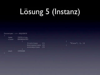 Lösung 5 (Instanz)

Passenger ::= SEQUENCE
{
    name     IA5String,
    class    ENUMERATED
                 {                         {
                       firstclass    (1)       “Klaus”, 2, 14
                       businessclass (2)   }
                       economyclass (3)
                 }
    seat     INTEGER
}
 