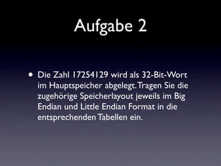 Aufgabe 2

• Die Zahl 17254129 wird als 32-Bit-Wort
  im Hauptspeicher abgelegt. Tragen Sie die
  zugehörige Speicherlayout jeweils im Big
  Endian und Little Endian Format in die
  entsprechenden Tabellen ein.
 