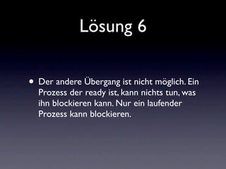 Lösung 6

• Der andere Übergang ist nicht möglich. Ein
  Prozess der ready ist, kann nichts tun, was
  ihn blockieren kann. Nur ein laufender
  Prozess kann blockieren.
 