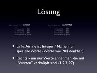 Lösung
• Links Airline ist Integer / Namen für
spezielle Werte (Werte wie 204 denkbar)
• Rechts kann nur Werte annehmen, die mit
“Worten” verknüpft sind. (1,2,3, 27)
Airlines ::= INTEGER
{
Lufthansa (1)
AirFrance (2)
KoreanAir (3)
ProfBeckAir (27)
}
Airlines ::= ENUMERATED
{
Lufthansa (1)
AirFrance (2)
KoreanAir (3)
ProfBeckAir (27)
}
 