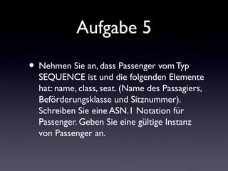 Aufgabe 5
• Nehmen Sie an, dass Passenger vom Typ
SEQUENCE ist und die folgenden Elemente
hat: name, class, seat. (Name des Passagiers,
Beförderungsklasse und Sitznummer).
Schreiben Sie eine ASN.1 Notation für
Passenger. Geben Sie eine gültige Instanz
von Passenger an.
 