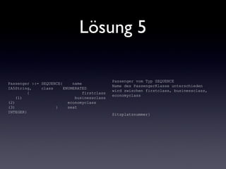 Lösung 5
Passenger ::= SEQUENCE{ name
IA5String, class ENUMERATED
{ firstclass
(1) businessclass
(2) economyclass
(3) } seat
INTEGER}
Passenger vom Typ SEQUENCE
Name des PassengerKlasse unterschieden
wird zwischen firstclass, businessclass,
economyclass
Sitzplatznummer}
 