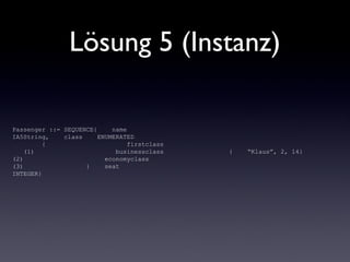 Lösung 5 (Instanz)
Passenger ::= SEQUENCE{ name
IA5String, class ENUMERATED
{ firstclass
(1) businessclass
(2) economyclass
(3) } seat
INTEGER}
{ “Klaus”, 2, 14}
 