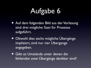 Aufgabe 6
• Auf dem folgenden Bild aus derVorlesung
sind drei mögliche Stati für Prozesse
aufgeführt.
• Obwohl dies sechs mögliche Übergänge
impliziert, sind nur vier Übergange
angegeben.
• Gibt es Umstände unter denen die
fehlenden zwei Übergänge denkbar sind?
 