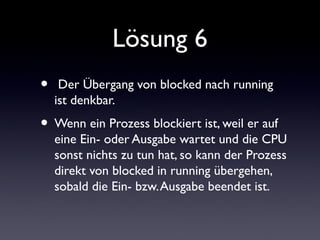 Lösung 6
• Der Übergang von blocked nach running
ist denkbar.
• Wenn ein Prozess blockiert ist, weil er auf
eine Ein- oder Ausgabe wartet und die CPU
sonst nichts zu tun hat, so kann der Prozess
direkt von blocked in running übergehen,
sobald die Ein- bzw.Ausgabe beendet ist.
 