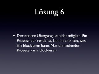 Lösung 6
• Der andere Übergang ist nicht möglich. Ein
Prozess der ready ist, kann nichts tun, was
ihn blockieren kann. Nur ein laufender
Prozess kann blockieren.
 