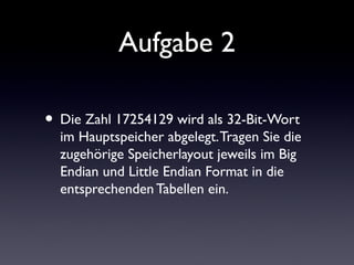 Aufgabe 2
• Die Zahl 17254129 wird als 32-Bit-Wort
im Hauptspeicher abgelegt.Tragen Sie die
zugehörige Speicherlayout jeweils im Big
Endian und Little Endian Format in die
entsprechenden Tabellen ein.
 
