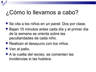 ¿Cómo lo llevamos a cabo?
 Se cita a los niños en un panel. Dos por clase.
 Bajan 10 minutos antes cada día y el primer día
de la semana se orienta sobre las
peculiaridades de cada niño.
 Realizan el desayuno con los niños.
 Van al patio.
 A la vuelta del recreo, se comentan las
incidencias si las hubiera.
 