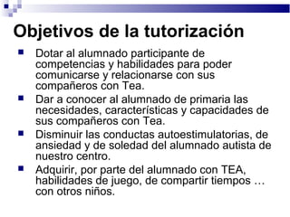 Objetivos de la tutorización
 Dotar al alumnado participante de
competencias y habilidades para poder
comunicarse y relacionarse con sus
compañeros con Tea.
 Dar a conocer al alumnado de primaria las
necesidades, características y capacidades de
sus compañeros con Tea.
 Disminuir las conductas autoestimulatorias, de
ansiedad y de soledad del alumnado autista de
nuestro centro.
 Adquirir, por parte del alumnado con TEA,
habilidades de juego, de compartir tiempos …
con otros niños.
 