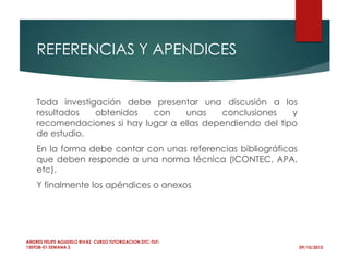 REFERENCIAS Y APENDICES
09/10/2015
ANDRES FELIPE AGUDELO RIVAS CURSO TUTORIZACION DTC-TUT-
150928-01 SEMANA 2
Toda investigación debe presentar una discusión a los
resultados obtenidos con unas conclusiones y
recomendaciones si hay lugar a ellas dependiendo del tipo
de estudio.
En la forma debe contar con unas referencias bibliográficas
que deben responde a una norma técnica (ICONTEC, APA,
etc).
Y finalmente los apéndices o anexos
 