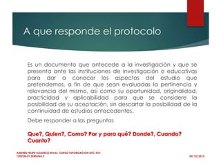 A que responde el protocolo
09/10/2015
ANDRES FELIPE AGUDELO RIVAS CURSO TUTORIZACION DTC-TUT-
150928-01 SEMANA 2
Es un documento que antecede a la investigación y que se
presenta ante las instituciones de investigación o educativas
para dar a conocer los aspectos del estudio que
pretendemos, a fin de que sean evaluadas la pertinencia y
relevancia del mismo, así como su oportunidad, originalidad,
practicidad y aplicabilidad para que se considere la
posibilidad de su aceptación, sin descartar la posibilidad de la
continuidad de estudios antecedentes.
Debe responder a las preguntas
Que?, Quien?, Como? Por y para qué? Donde?, Cuando?
Cuanto?
 