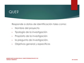 QUE?
Responde a datos de identificación tales como:
• Nombre del proyecto
• Tipología de la investigación
• Propósito de la investigación
• la pregunta de investigación.
• Objetivos general y específicos
09/10/2015
ANDRES FELIPE AGUDELO RIVAS CURSO TUTORIZACION DTC-TUT-
150928-01 SEMANA 2
 