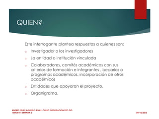 QUIEN?
09/10/2015
ANDRES FELIPE AGUDELO RIVAS CURSO TUTORIZACION DTC-TUT-
150928-01 SEMANA 2
Este interrogante plantea respuestas a quienes son:
o Investigador o los investigadores
o La entidad o institución vinculada
o Colaboradores, comités académicos con sus
criterios de formación e integrantes , becarios o
programas académicos, incorporación de otros
académicos
o Entidades que apoyaran el proyecto.
o Organigrama.
 