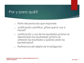 Por y para qué?
o Parte del protocolo que responde:
o Justificación científica, ¿Para qué lo voy a
hacer?
o Justificación y uso de los resultados ¿Cómo se
diseminarán los resultados? ¿Cómo se
utilizarán los resultados y quienes serán los
beneficiarios?
o Pertinencia del objeto de investigación
09/10/2015
ANDRES FELIPE AGUDELO RIVAS CURSO TUTORIZACION DTC-TUT-
150928-01 SEMANA 2
 