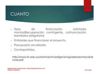 CUANTO
o Tipos de financiación solicitada,
montos(Recuperación contingente, cofinanciación,
reembolso obligatorio)
o Entidades que financiaran el proyecto.
o Presupuesto anualizado
o Contrapartidas.
09/10/2015
ANDRES FELIPE AGUDELO RIVAS CURSO TUTORIZACION DTC-TUT-
150928-01 SEMANA 2
http://www.itc.edu.co/archives/investigacion/guiaproyectoscolcie
ncias.pdf
 