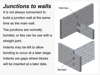It is not always convenient to
build a junction wall at the same
time as the main wall.
Tee junctions are normally
bonded, or ties can be use with a
straight joint.
Indents may be left to allow
bonding to occur at a later stage.
Indents are gaps where blocks
will be inserted at a later date.
Wall ties
Bonded
Junctions to walls
 