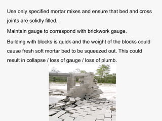 Use only specified mortar mixes and ensure that bed and cross
joints are solidly filled.
Maintain gauge to correspond with brickwork gauge.
Building with blocks is quick and the weight of the blocks could
cause fresh soft mortar bed to be squeezed out. This could
result in collapse / loss of gauge / loss of plumb.
 