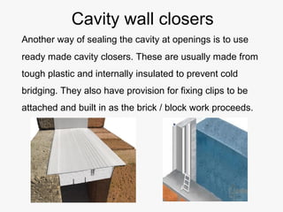 Cavity wall closers
Another way of sealing the cavity at openings is to use
ready made cavity closers. These are usually made from
tough plastic and internally insulated to prevent cold
bridging. They also have provision for fixing clips to be
attached and built in as the brick / block work proceeds.
 
