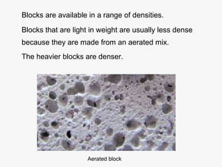 Blocks are available in a range of densities.
Blocks that are light in weight are usually less dense
because they are made from an aerated mix.
The heavier blocks are denser.
Aerated block
 
