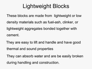 Lightweight Blocks
These blocks are made from lightweight or low
density materials such as fuel-ash, clinker, or
lightweight aggregates bonded together with
cement.
They are easy to lift and handle and have good
thermal and sound properties
They can absorb water and are be easily broken
during handling and construction.
 