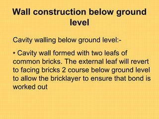 Wall construction below ground
level
Cavity walling below ground level:-
• Cavity wall formed with two leafs of
common bricks. The external leaf will revert
to facing bricks 2 course below ground level
to allow the bricklayer to ensure that bond is
worked out
 