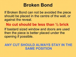Broken Bond
If Broken Bond can not be avoided the piece
should be placed in the centre of the wall, or
against the reveal.
No cut should be less than ½ brick
If bastard sized window and doors are used
then the piece is better placed under the
opening if possible.
ANY CUT SHOULD ALWAYS STAY IN THE
SAME POSITION
 