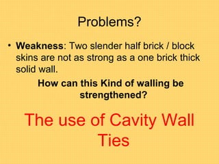 Problems?
• Weakness: Two slender half brick / block
skins are not as strong as a one brick thick
solid wall.
How can this Kind of walling be
strengthened?
The use of Cavity Wall
Ties
 