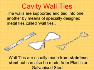 Cavity Wall Ties
The walls are supported and tied into one
another by means of specially designed
metal ties called ‘wall ties’.
Wall Ties are usually made from stainless
steel but can also be made from Plastic or
Galvanised Steel.
 