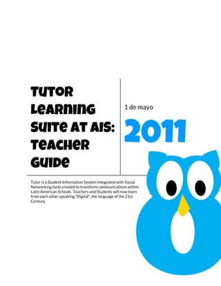 Tutor
                                                   1 de mayo
Learning
Suite at AIS:
Teacher                                            2011
Guide
Tutor is a Student Information System integrated with Social
Networking tools created to transform communications within    [Escribir el
Latin American Schools. Teachers and Students will now learn   subtítulo del
from each other speaking “Digital”, the language of the 21st
Century.                                                       documento]
 