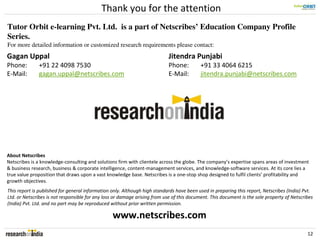 Thank you for the attention
Tutor Orbit e-learning Pvt. Ltd. is a part of Netscribes’ Education Company Profile
Series.
For more detailed information or customized research requirements please contact:
Gagan Uppal                                                                 Jitendra Punjabi
Phone:        +91 22 4098 7530                                              Phone:         +91 33 4064 6215
E-Mail:       gagan.uppal@netscribes.com                                    E-Mail:        jitendra.punjabi@netscribes.com




About Netscribes
Netscribes is a knowledge-consulting and solutions firm with clientele across the globe. The company’s expertise spans areas of investment
& business research, business & corporate intelligence, content-management services, and knowledge-software services. At its core lies a
true value proposition that draws upon a vast knowledge base. Netscribes is a one-stop shop designed to fulfil clients’ profitability and
growth objectives.
This report is published for general information only. Although high standards have been used in preparing this report, Netscribes (India) Pvt.
Ltd. or Netscribes is not responsible for any loss or damage arising from use of this document. This document is the sole property of Netscribes
(India) Pvt. Ltd. and no part may be reproduced without prior written permission.

                                                 www.netscribes.com
                                                                                                                                             12
 