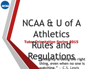 Tutor Orientation Spring 2015
“Integrity is doing the right
thing, even when no one is
NCAA & U of A
Athletics
Rules and
Regulations
 