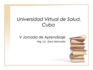 Universidad Virtual de Salud.
           Cuba

 V Jornada de Aprendizaje
          Mg. Lic. Sara Mercado
 