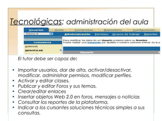 Tecnológicas: administración del aula



  El tutor debe ser capaz de:

• Importar usuarios, dar de alta, activar/desactivar,
  modificar, administrar permisos, modificar perfiles.
• Activar y editar clases.
• Publicar y editar Foros y sus temas.
• Crear/editar enlaces
• Insertar objetos Web 2.0 en foros, mensajes o noticias
• Consultar los reportes de la plataforma.
• Indicar a los cursantes soluciones técnicas simples a sus
  consultas.
 