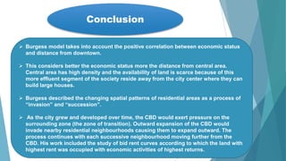 Conclusion
 Burgess model takes into account the positive correlation between economic status
and distance from downtown.
 This considers better the economic status more the distance from central area.
Central area has high density and the availability of land is scarce because of this
more effluent segment of the society reside away from the city center where they can
build large houses.
 Burgess described the changing spatial patterns of residential areas as a process of
“invasion” and “succession”.
 As the city grew and developed over time, the CBD would exert pressure on the
surrounding zone (the zone of transition). Outward expansion of the CBD would
invade nearby residential neighbourhoods causing them to expand outward. The
process continues with each successive neighbourhood moving further from the
CBD. His work included the study of bid rent curves according to which the land with
highest rent was occupied with economic activities of highest returns.
 