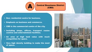 Central Bossiness District
(CBD)A
 Non- residential centre for business.
 Emphasis on business and commerce.
 CBD is the commercial centre of the city.
 Including shops, offices, transport routes
centres and entertainment facilities.
 An area of high land value with much
competition for space.
 Very high density building to make the most
of space.
 