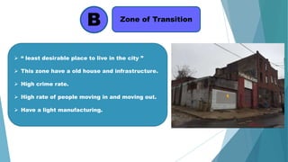 B Zone of Transition
 “ least desirable place to live in the city ”
 This zone have a old house and infrastructure.
 High crime rate.
 High rate of people moving in and moving out.
 Have a light manufacturing.
 