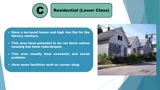 Residential (Lower Class)
C
 Have a terraced house and high rise flat for the
factory workers.
 This area have potential to be run down unless
housing has been redeveloped.
 This area usually have economic and social
problem.
 Have some facilities such as corner shop.
 
