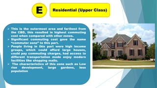 Residential (Upper Class)
E
 This is the outermost area and farthest from
the CBD, this resulted in highest commuting
cost when compared with other zones.
 Significant commuting cost gave the name
“commuter zone” to this part.
 People living in this part were high income
groups, which could afford large houses,
could pay commuting charges, had access to
different transportation mode enjoy modern
facilities like shopping malls.
 The characteristics of this zone such as Low
rise development, large gardens, less
population
 